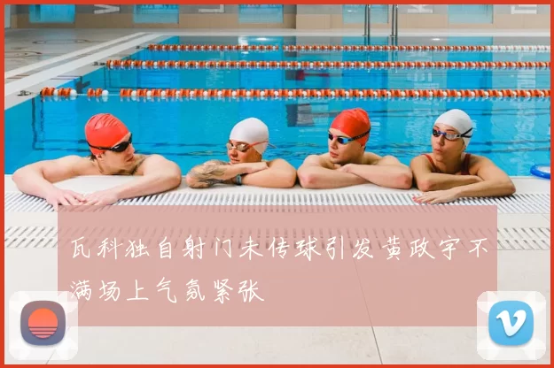 瓦科独自射门未传球引发黄政宇不满场上气氛紧张