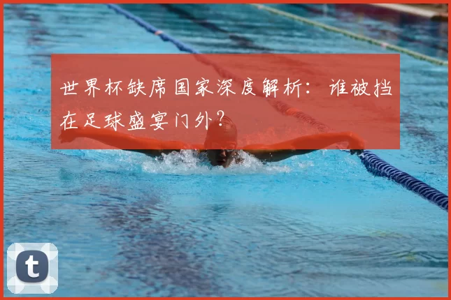 世界杯缺席国家深度解析：谁被挡在足球盛宴门外？