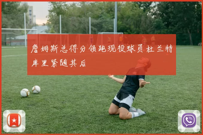 詹姆斯总得分领跑现役球员杜兰特库里紧随其后