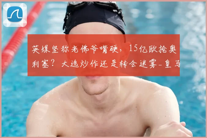 英媒坚称老佛爷嘴硬，15亿欧抢奥利塞？大选炒作还是转会迷雾_皇马_弗洛伦蒂诺_拜仁