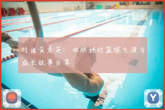 对话黄秀英:回顾她的篮球生涯与成长故事分享