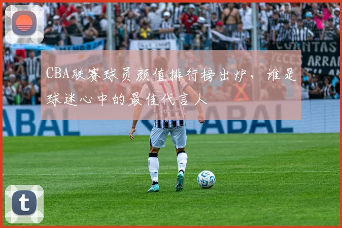 CBA联赛球员颜值排行榜出炉,谁是球迷心中的最佳代言人