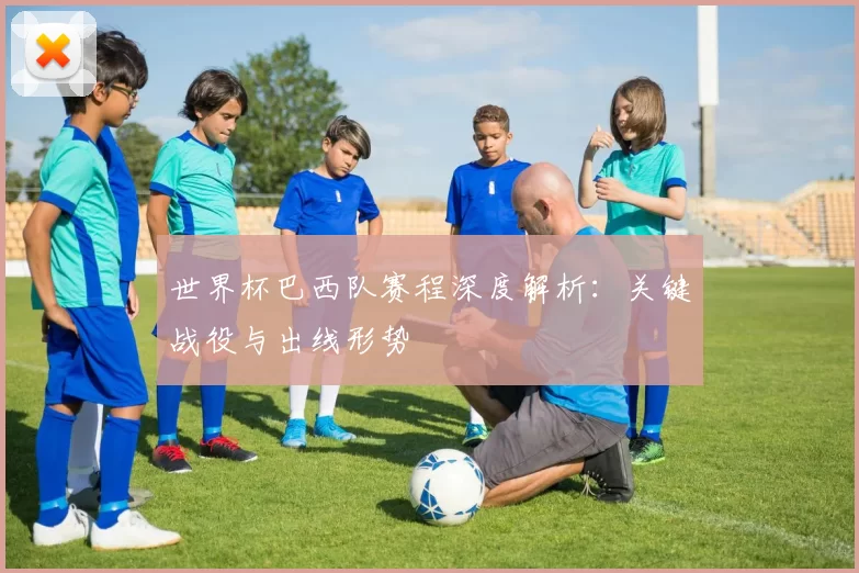 世界杯巴西队赛程深度解析:关键战役与出线形势