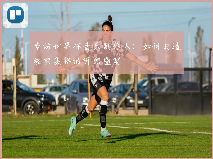 专访世界杯音乐制作人:如何打造经典集锦的听觉盛宴