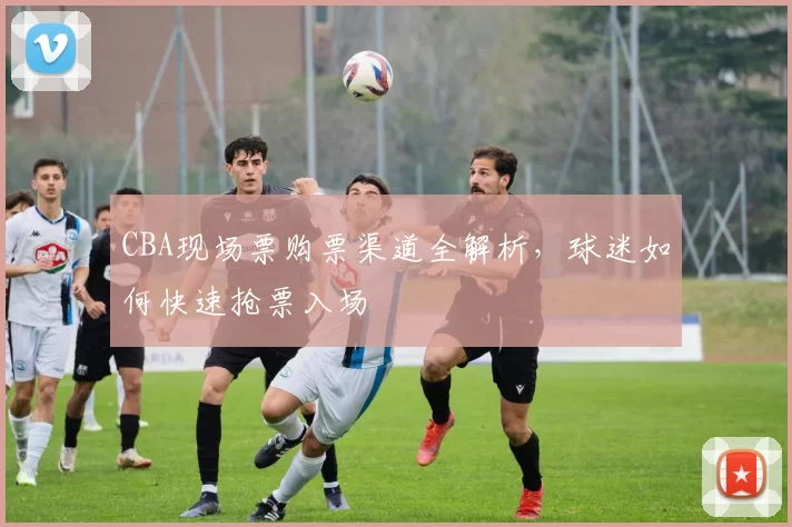 CBA现场票购票渠道全解析，球迷如何快速抢票入场