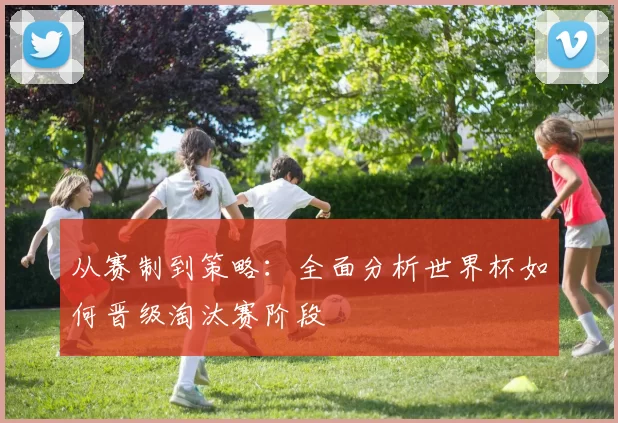从赛制到策略:全面分析世界杯如何晋级淘汰赛阶段