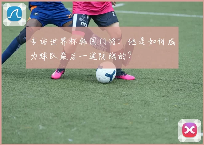 专访世界杯韩国门将：他是如何成为球队最后一道防线的？