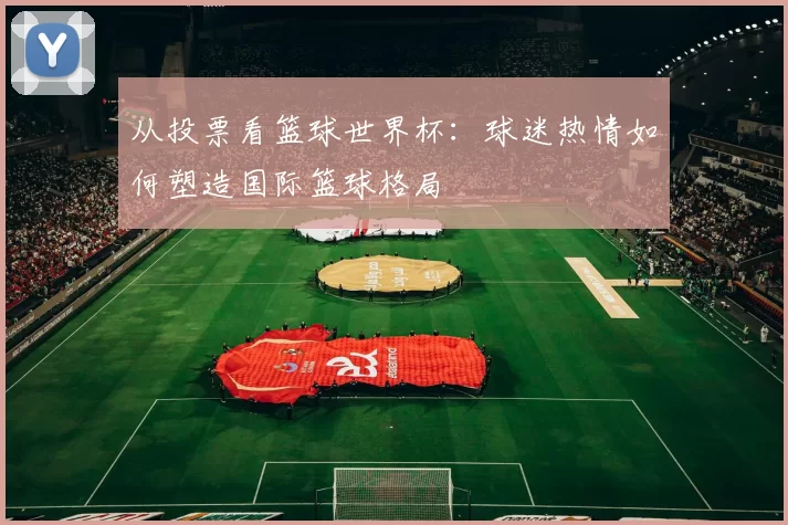 从投票看篮球世界杯：球迷热情如何塑造国际篮球格局