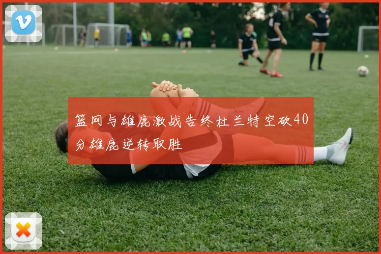 篮网与雄鹿激战告终杜兰特空砍40分雄鹿逆转取胜