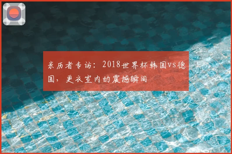 亲历者专访：2018世界杯韩国vs德国，更衣室内的震撼瞬间