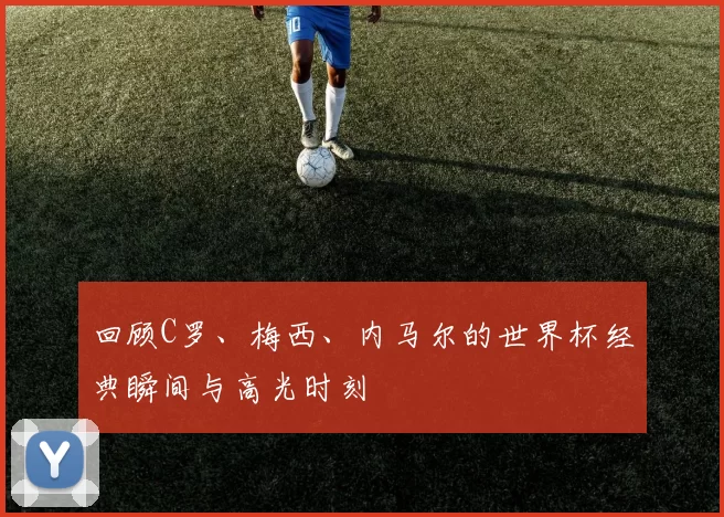回顾C罗、梅西、内马尔的世界杯经典瞬间与高光时刻