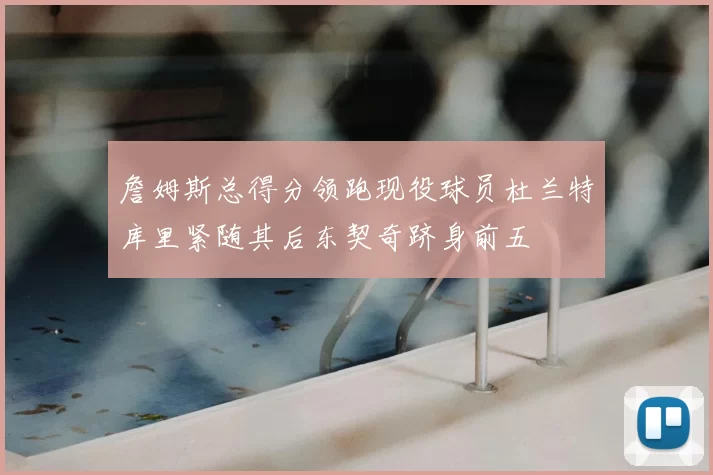 詹姆斯总得分领跑现役球员杜兰特库里紧随其后东契奇跻身前五