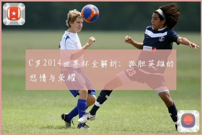 C罗2014世界杯全解析:孤胆英雄的悲情与荣耀
