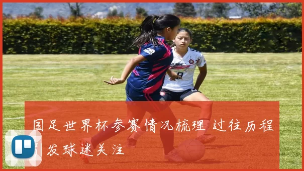 国足世界杯参赛情况梳理 过往历程引发球迷关注