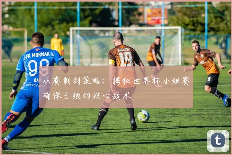 从赛制到策略:揭秘世界杯小组赛确保出线的核心战术