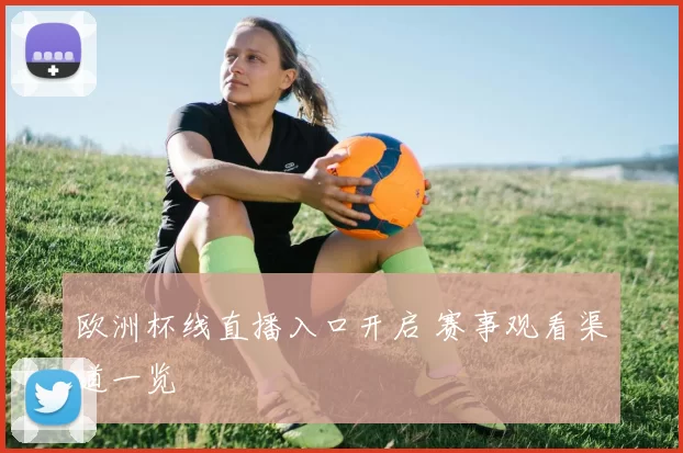欧洲杯线直播入口开启 赛事观看渠道一览