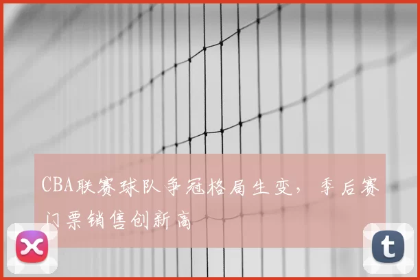 CBA联赛球队争冠格局生变，季后赛门票销售创新高