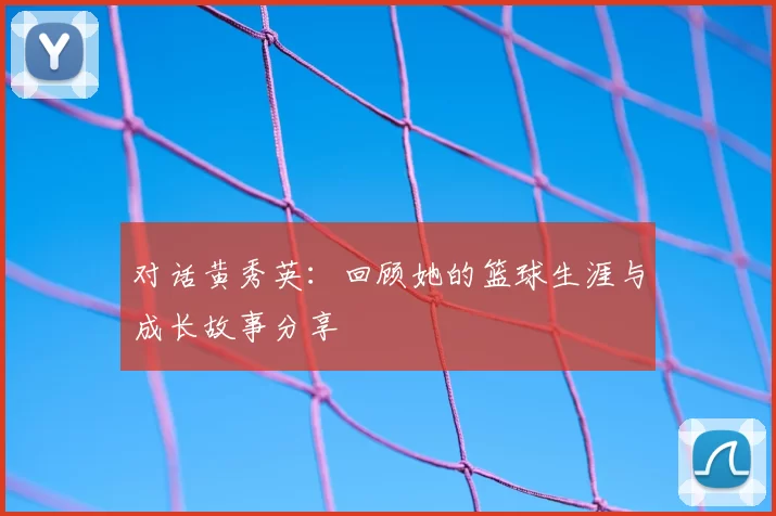 对话黄秀英:回顾她的篮球生涯与成长故事分享