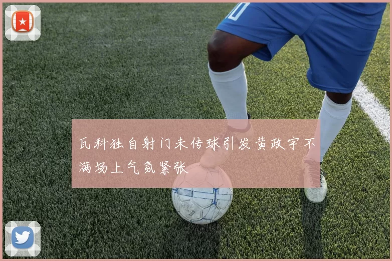 瓦科独自射门未传球引发黄政宇不满场上气氛紧张
