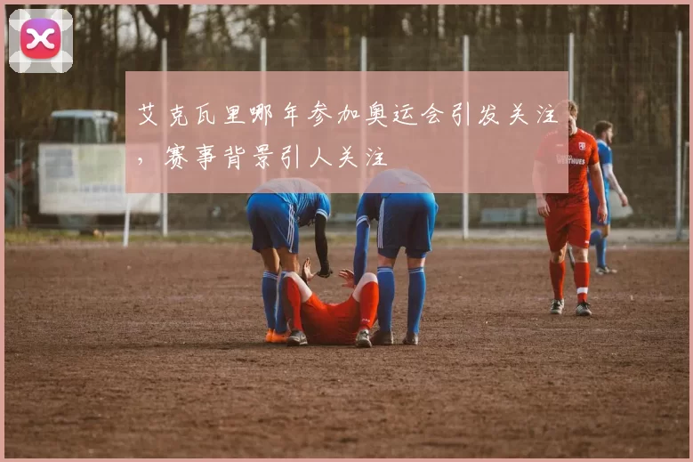 艾克瓦里哪年参加奥运会引发关注，赛事背景引人关注