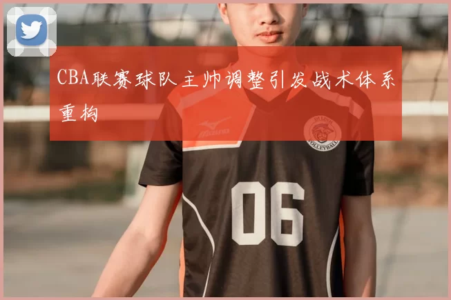 CBA联赛球队主帅调整引发战术体系重构