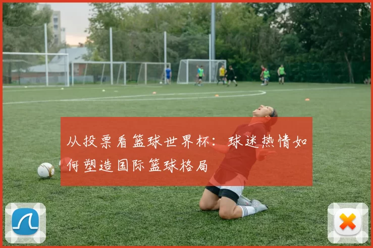 从投票看篮球世界杯：球迷热情如何塑造国际篮球格局