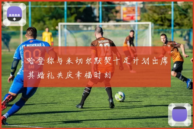 哈登称与米切尔默契十足计划出席其婚礼共庆幸福时刻