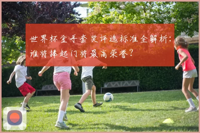 世界杯金手套奖评选标准全解析：谁将捧起门将最高荣誉？