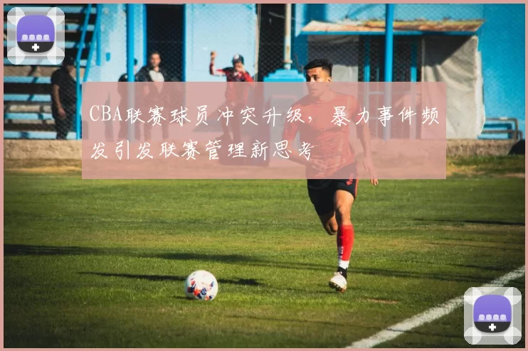 CBA联赛球员冲突升级,暴力事件频发引发联赛管理新思考