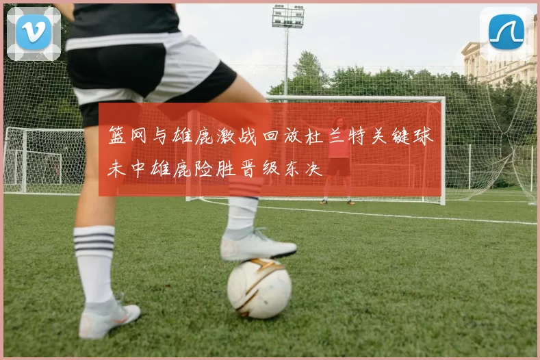 篮网与雄鹿激战回放杜兰特关键球未中雄鹿险胜晋级东决