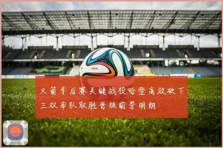 火箭季后赛关键战役哈登高效砍下三双率队取胜晋级前景明朗