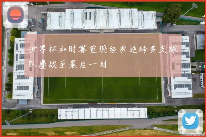 世界杯加时赛重现经典逆转多支球队鏖战至最后一刻