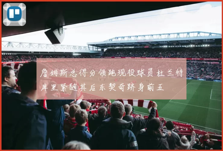 詹姆斯总得分领跑现役球员杜兰特库里紧随其后东契奇跻身前五