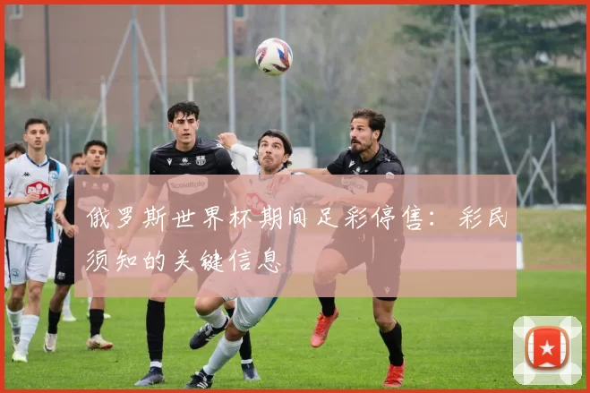 俄罗斯世界杯期间足彩停售：彩民须知的关键信息
