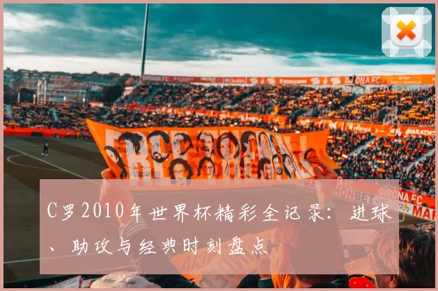C罗2010年世界杯精彩全记录：进球、助攻与经典时刻盘点