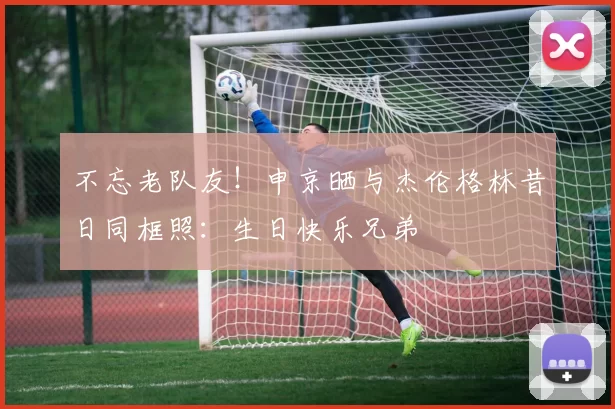 不忘老队友！申京晒与杰伦格林昔日同框照：生日快乐兄弟