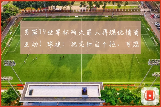 男篮19世界杯两大罪人再现低情商互动!球迷:把无知当个性,可悲