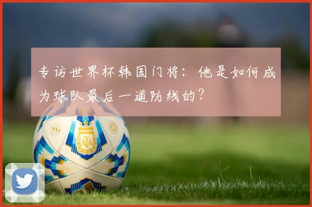 专访世界杯韩国门将:他是如何成为球队最后一道防线的?