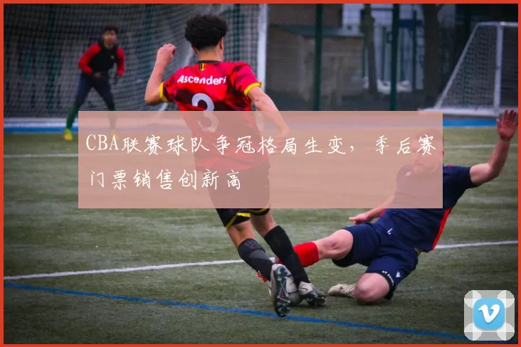 CBA联赛球队争冠格局生变，季后赛门票销售创新高