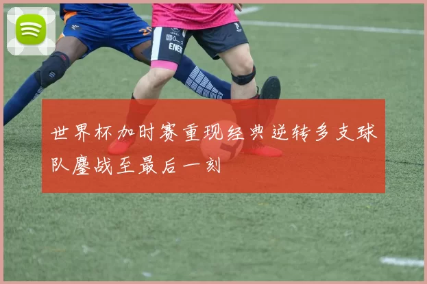世界杯加时赛重现经典逆转多支球队鏖战至最后一刻