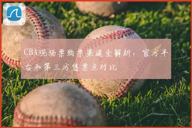 CBA现场票购票渠道全解析，官方平台和第三方售票点对比