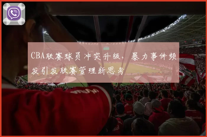CBA联赛球员冲突升级,暴力事件频发引发联赛管理新思考