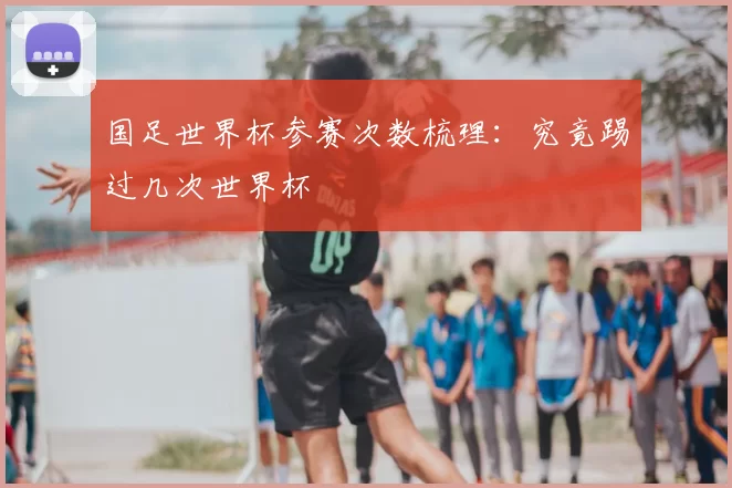 国足世界杯参赛次数梳理:究竟踢过几次世界杯