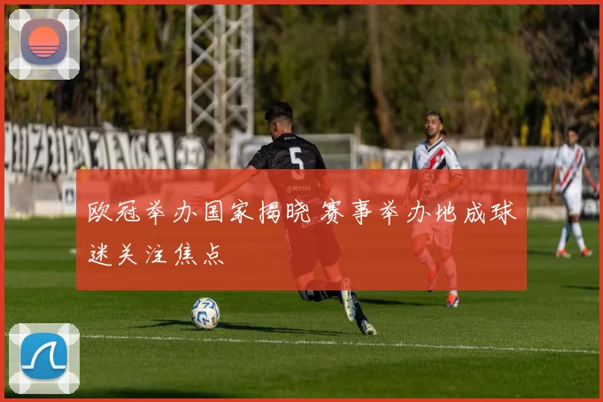 欧冠举办国家揭晓 赛事举办地成球迷关注焦点
