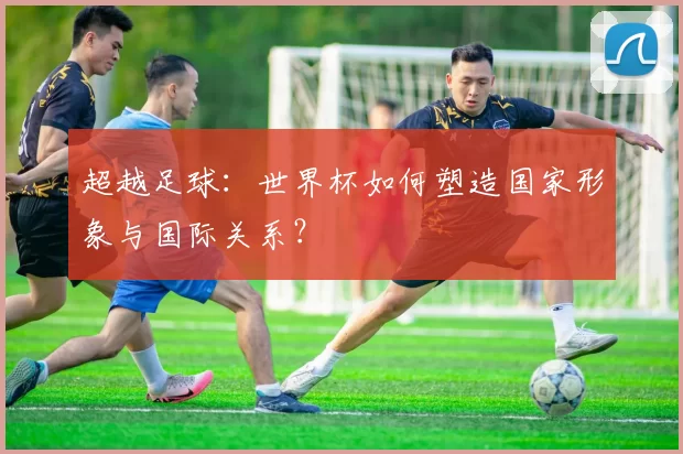 超越足球:世界杯如何塑造国家形象与国际关系?