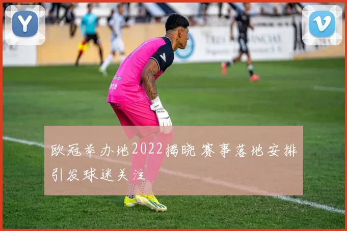 欧冠举办地2022揭晓 赛事落地安排引发球迷关注