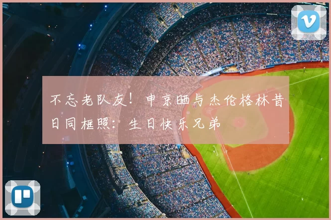不忘老队友！申京晒与杰伦格林昔日同框照：生日快乐兄弟