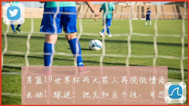 男篮19世界杯两大罪人再现低情商互动！球迷：把无知当个性，可悲