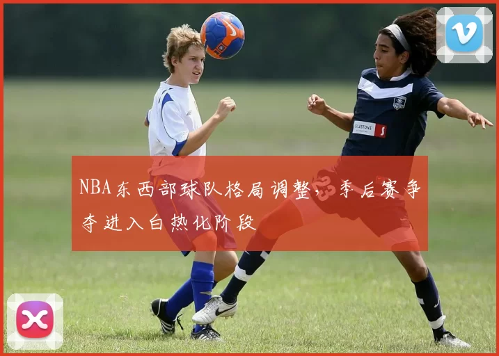 NBA东西部球队格局调整，季后赛争夺进入白热化阶段