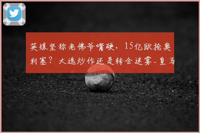 英媒坚称老佛爷嘴硬，15亿欧抢奥利塞？大选炒作还是转会迷雾_皇马_弗洛伦蒂诺_拜仁